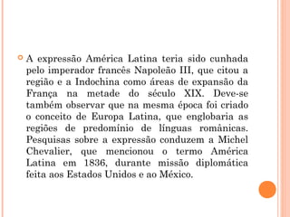  A expressão América Latina teria sido cunhada
pelo imperador francês Napoleão III, que citou a
região e a Indochina como áreas de expansão da
França na metade do século XIX. Deve-se
também observar que na mesma época foi criado
o conceito de Europa Latina, que englobaria as
regiões de predomínio de línguas românicas.
Pesquisas sobre a expressão conduzem a Michel
Chevalier, que mencionou o termo América
Latina em 1836, durante missão diplomática
feita aos Estados Unidos e ao México.
 