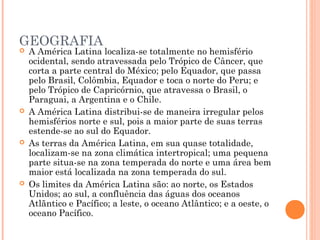 GEOGRAFIA
 A América Latina localiza-se totalmente no hemisfério
ocidental, sendo atravessada pelo Trópico de Câncer, que
corta a parte central do México; pelo Equador, que passa
pelo Brasil, Colômbia, Equador e toca o norte do Peru; e
pelo Trópico de Capricórnio, que atravessa o Brasil, o
Paraguai, a Argentina e o Chile.
 A América Latina distribui-se de maneira irregular pelos
hemisférios norte e sul, pois a maior parte de suas terras
estende-se ao sul do Equador.
 As terras da América Latina, em sua quase totalidade,
localizam-se na zona climática intertropical; uma pequena
parte situa-se na zona temperada do norte e uma área bem
maior está localizada na zona temperada do sul.
 Os limites da América Latina são: ao norte, os Estados
Unidos; ao sul, a confluência das águas dos oceanos
Atlãntico e Pacífico; a leste, o oceano Atlântico; e a oeste, o
oceano Pacífico.
 