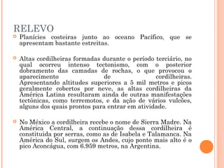 RELEVO
 Planícies costeiras junto ao oceano Pacífico, que se
apresentam bastante estreitas.
 Altas cordilheiras formadas durante o período terciário, no
qual ocorreu intenso tectonismo, com o posterior
dobramento das camadas de rochas, o que provocou o
aparecimento de cordilheiras.
Apresentando altitudes superiores a 5 mil metros e picos
geralmente cobertos por neve, as altas cordilheiras da
América Latina resultaram ainda de outras manifestações
tectônicas, como terremotos, e da ação de vários vulcões,
alguns dos quais prontos para entrar em atividade.
 No México a cordilheira recebe o nome de Sierra Madre. Na
América Central, a continuação dessa cordilheira é
constituida por serras, como as de Isabela e Talamanca. Na
América do Sul, surgem os Andes, cujo ponto mais alto é o
pico Aconcágua, com 6.959 metros, na Argentina.
 