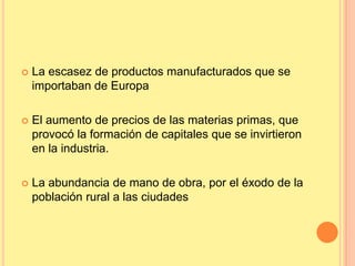  La escasez de productos manufacturados que se
importaban de Europa
 El aumento de precios de las materias primas, que
provocó la formación de capitales que se invirtieron
en la industria.
 La abundancia de mano de obra, por el éxodo de la
población rural a las ciudades
 
