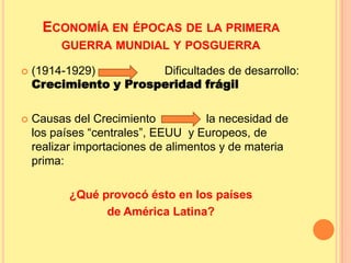 ECONOMÍA EN ÉPOCAS DE LA PRIMERA
GUERRA MUNDIAL Y POSGUERRA
 (1914-1929) Dificultades de desarrollo:
Crecimiento y Prosperidad frágil
 Causas del Crecimiento la necesidad de
los países “centrales”, EEUU y Europeos, de
realizar importaciones de alimentos y de materia
prima:
¿Qué provocó ésto en los países
de América Latina?
 