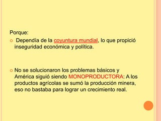 Porque:
 Dependía de la coyuntura mundial, lo que propició
inseguridad económica y política.
 No se solucionaron los problemas básicos y
América siguió siendo MONOPRODUCTORA: A los
productos agrícolas se sumó la producción minera,
eso no bastaba para lograr un crecimiento real.
 