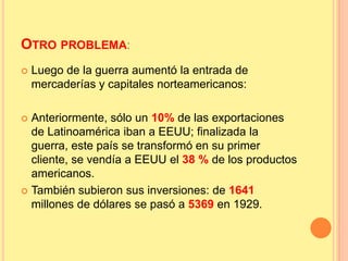 OTRO PROBLEMA:
 Luego de la guerra aumentó la entrada de
mercaderías y capitales norteamericanos:
 Anteriormente, sólo un 10% de las exportaciones
de Latinoamérica iban a EEUU; finalizada la
guerra, este país se transformó en su primer
cliente, se vendía a EEUU el 38 % de los productos
americanos.
 También subieron sus inversiones: de 1641
millones de dólares se pasó a 5369 en 1929.
 