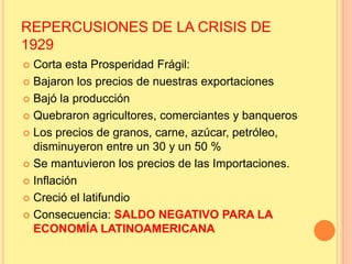 REPERCUSIONES DE LA CRISIS DE
1929
 Corta esta Prosperidad Frágil:
 Bajaron los precios de nuestras exportaciones
 Bajó la producción
 Quebraron agricultores, comerciantes y banqueros
 Los precios de granos, carne, azúcar, petróleo,
disminuyeron entre un 30 y un 50 %
 Se mantuvieron los precios de las Importaciones.
 Inflación
 Creció el latifundio
 Consecuencia: SALDO NEGATIVO PARA LA
ECONOMÍA LATINOAMERICANA
 