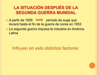 LA SITUACIÓN DESPUÉS DE LA
SEGUNDA GUERRA MUNDIAL
 A partir de 1929 período de auge que
durará hasta el fin de la guerra de corea en 1953
 La segunda guerra impulsa la industria en América
Latina
Influyen en esto distintos factores:
 
