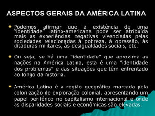 Podemos afirmar que a existência de uma “identidade” latino-americana pode ser atribuída mais às experiências negativas vivenciadas pelas sociedades relacionadas à pobreza, à opressão, às ditaduras militares, às desigualdades sociais, etc.  Ou seja, se há uma “identidade” que aproxima as nações na América Latina, esta é uma “identidade dos problemas” e das situações que têm enfrentado ao longo da história. América Latina é a região geográfica marcada pela colonização de exploração colonial, apresentando um papel periférico no capitalismo internacional e onde as disparidades sociais e econômicas são elevadas. ASPECTOS GERAIS DA AMÉRICA LATINA 