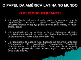 O PAPEL DA AMÉRICA LATINA NO MUNDO  O PERÍODO MERCANTIL: –  imposição de valores culturais, políticos, econômicos e de organização espacial pelas metrópoles ibéricas, desestruturando o espaço pré-existente (ex: Maias, Astecas, Tupis, etc.); –  implantação de um modelo de desenvolvimento primário-exportador controlado a partir de cidades litorâneas ligadas diretamente às metrópoles colonialistas; –  organização do espaço rural baseado no binômio latifúndio (monocultura de exportação) /minifúndio (produção complementar e subsistência). Essa estrutura agrária garantiu a posse da terra e restringiu o seu acesso à população nativa.  