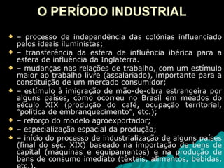 O PERÍODO INDUSTRIAL –  processo de independência das colônias influenciado pelos ideais iluministas; –  transferência da esfera de influência ibérica para a esfera de influência da Inglaterra. –  mudanças nas relações de trabalho, com um estímulo maior ao trabalho livre (assalariado), importante para a constituição de um mercado consumidor; –  estímulo à imigração de mão-de-obra estrangeira por alguns países, como ocorreu no Brasil em meados do século XIX (produção do café, ocupação territorial, “política de embranquecimento”, etc.); –  reforço do modelo agroexportador; –  especialização espacial da produção; –  início do processo de industrialização de alguns países (final do séc. XIX) baseado na importação de bens de capital (máquinas e equipamentos) e na produção de bens de consumo imediato (têxteis, alimentos, bebidas, etc.). 