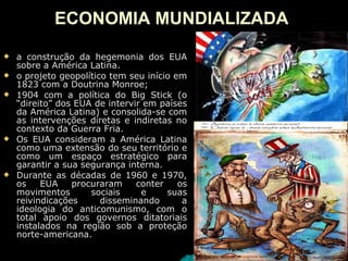 ECONOMIA MUNDIALIZADA   a construção da hegemonia dos EUA sobre a América Latina.  o projeto geopolítico tem seu início em 1823 com a Doutrina Monroe;  1904 com a política do Big Stick (o “direito” dos EUA de intervir em países da América Latina) e consolida-se com as intervenções diretas e indiretas no contexto da Guerra Fria. Os EUA consideram a América Latina como uma extensão do seu território e como um espaço estratégico para garantir a sua segurança interna. Durante as décadas de 1960 e 1970, os EUA procuraram conter os movimentos sociais e suas reivindicações disseminando a ideologia do anticomunismo, com o total apoio dos governos ditatoriais instalados na região sob a proteção norte-americana.  