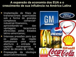 A expansão da economia dos EUA e o crescimento de sua influência na América Latina  Implantação de filiais de transnacionais organizadas sob a forma de grandes complexos comercial-industrial-financeiro, aproveitando-se das vantagens locacionais oferecidas pelos Estados latino-americanos; Intensas pressões para que os países da região realizassem uma maior abertura à entrada de capitais estrangeiros a partir da década de 1950; Propagação da ideologia desenvolvimentista:  
