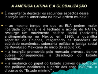A AMÉRICA LATINA E A GLOBALIZAÇÃO É importante destacar os seguintes aspectos dessa inserção latino-americana na nova ordem mundial: –  ao mesmo tempo em que os EUA pedem maior liberdade comercial e é fechado o acordo do NAFTA, ressurge um movimento político social (nativista) antiimperialismo no México em 1993: a guerrilha zapatista de Chiapas, resgatando as bandeiras de eqüidade econômica, soberania política e justiça social da Revolução Mexicana do início do século XX. –  a inserção promovida pelo mercado provoca, dentre outras conseqüências, a dissolução do Estado providência. –  a mudança do papel do Estado através da aplicação das políticas neoliberais a partir dos anos 1980/90. o discurso do “Estado mínimo” . 