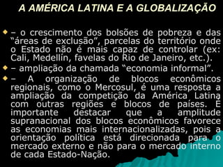 A AMÉRICA LATINA E A GLOBALIZAÇÃO –  o crescimento dos bolsões de pobreza e das “áreas de exclusão”, parcelas do território onde o Estado não é mais capaz de controlar (ex: Cali, Medellín, favelas do Rio de Janeiro, etc.). –  ampliação da chamada “economia informal”. –  A organização de blocos econômicos regionais, como o Mercosul, é uma resposta a ampliação da competição da América Latina com outras regiões e blocos de países. É importante destacar que a amplitude supranacional dos blocos econômicos favorece as economias mais internacionalizadas, pois a orientação política está direcionada para o mercado externo e não para o mercado interno de cada Estado-Nação. 