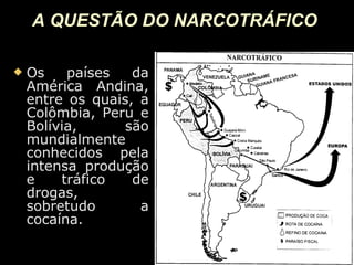 A QUESTÃO DO NARCOTRÁFICO   Os países da América Andina, entre os quais, a Colômbia, Peru e Bolívia, são mundialmente conhecidos pela intensa produção e tráfico de drogas, sobretudo a cocaína. 