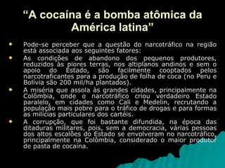 “ A cocaína é a bomba atômica da América latina” Pode-se perceber que a questão do narcotráfico na região está associada aos seguintes fatores: As condições de abandono dos pequenos produtores, reduzidos às piores terras, nos altiplanos andinos e sem o apoio do Estado, são facilmente cooptados pelos narcotraficantes para a produção de folha de coca (no Peru e Bolívia são 200 mil/ha plantados).  A miséria que assola às grandes cidades, principalmente na Colômbia, onde o narcotráfico criou verdadeiro Estado paralelo, em cidades como Cali e Medelin, recrutando a população mais pobre para o tráfico de drogas e para formas as milícias particulares dos cartéis. A corrupção, que foi bastante difundida, na época das ditaduras militares, pois, sem a democracia, várias pessoas dos altos escalões do Estado se envolveram no narcotráfico, principalmente na Colômbia, considerado o maior produtor de pasta de cocaína. 
