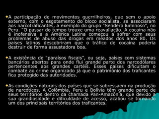 A participação de movimentos guerrilheiros, que sem o apoio externo, com o esgotamento do bloco socialista, se associaram aos narcotraficantes, a exemplo do grupo “Sendero luminoso”, no Peru. “O passar do tempo trouxe uma reavaliação. A cocaína não é inofensiva e a América Latina começou a sofrer com seus problemas de abuso das drogas em meados dos anos 80. Os países latinos descobriram que o tráfico de cocaína poderia destruir de forma assustadora boa. A existência de “paraísos fiscais”, ou seja, países com sistemas bancários abertos para onde flui grande parte dos narcodólares pertencentes aos grandes cartéis. Esses países dificultam o combate ao crime organizado já que o patrimônio dos traficantes fica protegido das autoridades. As condições naturais dos países que se sobressaem na produção de narcóticos. A Colômbia, Peru e Bolívia têm grande parte de seus territórios dentro da chamada Pan-Amazônia, que devido a sua grandiosidade e dificuldade de acesso, acabou se tornando um dos principais territórios dos traficantes. 
