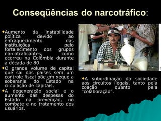 Conseqüências do narcotráfico : Aumento da instabilidade política devido ao enfraquecimento das instituições pelo fortalecimento dos grupos narcotraficantes, como ocorreu na Colômbia durante a década de 80. O grande volume de capital que sai dos países sem um controle fiscal põe em xeque a soberania do Estado na circulação de capitais. A degeneração social e o aumento das despesas do Estado na prevenção, no combate e no tratamento dos usuários. A subordinação da sociedade aos circuitos ilegais, tanto pela coação quanto pela “colaboração”.  