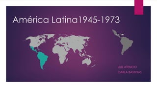 América Latina1945-1973
LUIS ATENCIO
CARLA BASTIDAS
 
