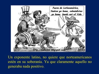 Un exponente latino, no quiere que norteamericanos
estén en su soberanía. Ya que claramente aquello no
generaba nada positivo.
 