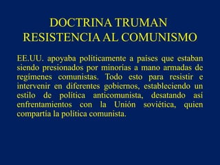 DOCTRINA TRUMAN
RESISTENCIAAL COMUNISMO
EE.UU. apoyaba políticamente a países que estaban
siendo presionados por minorías a mano armadas de
regímenes comunistas. Todo esto para resistir e
intervenir en diferentes gobiernos, estableciendo un
estilo de política anticomunista, desatando así
enfrentamientos con la Unión soviética, quien
compartía la política comunista.
 