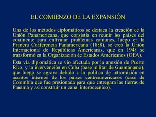 EL COMIENZO DE LA EXPANSIÓN
Uno de los métodos diplomáticos se destaca la creación de la
Unión Panamericana, que consistía en reunir los países del
continente para enfrentar problemas comunes, luego en la
Primera Conferencia Panamericana (1888), se creó la Unión
Internacional de Repúblicas Americanas, que en 1948 se
transformó en la Organización de Estados Americanos (OEA).
Esta vía diplomática se vio afectada por la anexión de Puerto
Rico, y la intervención en Cuba (base militar de Guantánamo),
que luego se agrava debido a la política de intromisión en
asuntos internos de los países centroamericanos (caso de
Colombia que fue presionada para que entregara las tierras de
Panamá y así construir un canal interoceánico).
 