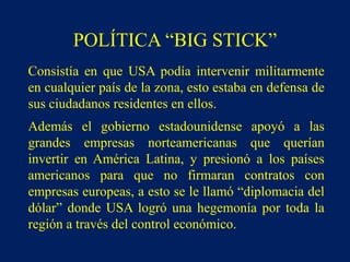 POLÍTICA “BIG STICK”
Consistía en que USA podía intervenir militarmente
en cualquier país de la zona, esto estaba en defensa de
sus ciudadanos residentes en ellos.
Además el gobierno estadounidense apoyó a las
grandes empresas norteamericanas que querían
invertir en América Latina, y presionó a los países
americanos para que no firmaran contratos con
empresas europeas, a esto se le llamó “diplomacia del
dólar” donde USA logró una hegemonía por toda la
región a través del control económico.
 