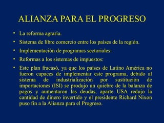 • La reforma agraria.
• Sistema de libre comercio entre los países de la región.
• Implementación de programas sectoriales:
• Reformas a los sistemas de impuestos:
• Este plan fracasó, ya que los países de Latino América no
fueron capaces de implementar este programa, debido al
sistema de industrialización por sustitución de
importaciones (ISI) se produjo un quiebre de la balanza de
pagos y aumentaron las deudas, aparte USA redujo la
cantidad de dinero invertido y el presidente Richard Nixon
puso fin a la Alianza para el Progreso.
ALIANZA PARA EL PROGRESO
 