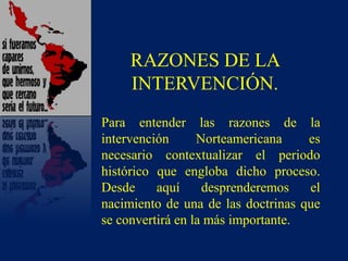 RAZONES DE LA
INTERVENCIÓN.
Para entender las razones de la
intervención Norteamericana es
necesario contextualizar el periodo
histórico que engloba dicho proceso.
Desde aquí desprenderemos el
nacimiento de una de las doctrinas que
se convertirá en la más importante.
 