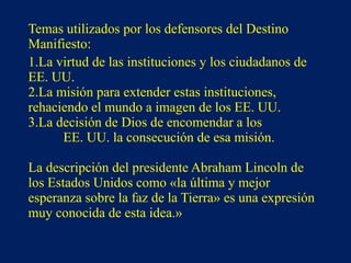 Temas utilizados por los defensores del Destino
Manifiesto:
1.La virtud de las instituciones y los ciudadanos de
EE. UU.
2.La misión para extender estas instituciones,
rehaciendo el mundo a imagen de los EE. UU.
3.La decisión de Dios de encomendar a los
EE. UU. la consecución de esa misión.
La descripción del presidente Abraham Lincoln de
los Estados Unidos como «la última y mejor
esperanza sobre la faz de la Tierra» es una expresión
muy conocida de esta idea.»
 