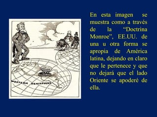 En esta imagen se
muestra como a través
de la “Doctrina
Monroe”, EE.UU. de
una u otra forma se
apropia de América
latina, dejando en claro
que le pertenece y que
no dejará que el lado
Oriente se apoderé de
ella.
 