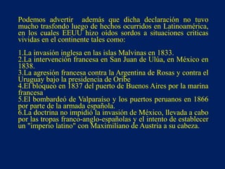 Podemos advertir además que dicha declaración no tuvo
mucho trasfondo luego de hechos ocurridos en Latinoamérica,
en los cuales EEUU hizo oídos sordos a situaciones criticas
vividas en el continente tales como:
1.La invasión inglesa en las islas Malvinas en 1833.
2.La intervención francesa en San Juan de Ulúa, en México en
1838.
3.La agresión francesa contra la Argentina de Rosas y contra el
Uruguay bajo la presidencia de Oribe
4.El bloqueo en 1837 del puerto de Buenos Aires por la marina
francesa
5.El bombardeó de Valparaíso y los puertos peruanos en 1866
por parte de la armada española.
6.La doctrina no impidió la invasión de México, llevada a cabo
por las tropas franco-anglo-españolas y el intento de establecer
un "imperio latino" con Maximiliano de Austria a su cabeza.
 