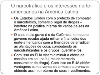 O narcotráfico e os interesses norteamericanos na América Latina.
 Os Estados Unidos com o pretexto de combater

o narcotráfico, comércio ilegal de drogas –
interfere na política interna de vários países da
América Latina.
 O caso mais grave é o da Colômbia, em que o
governo recebe ajuda militar e financeira dos
norte-americanos com a finalidade de erradicar
as plantações de coca, combatendo os
narcotraficantes e os grupos guerrilheiros.
 Com isso os EUA visam diminuir a oferta da
cocaína em seu país ( maior mercado
consumidor de droga). Com isso os EUA obtêm
vantagens com a venda de armas e aeronaves,
obtendo assim o retorno de seus investimentos.

 