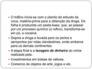  O tráfico inicia-se com o plantio do arbusto da







coca, matéria-prima para a obtenção da droga. Da
folha é produzida um pasta-base, que, ao passar
por um processo químico (o refino), transforma-se
em pó, a cocaína.
Depois a droga e levada para os portos e
aeroportos por rotas clandestinas, onde embarca
para os demais continentes.
A etapa final e a lavagem de dinheiro do crime
realizada pela:
investimentos em bolsas de valores.
Comercio de objetos de arte, jogos e etc.

 
