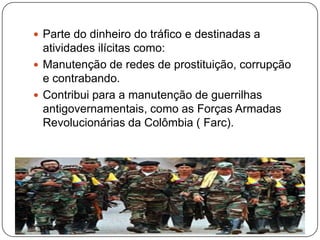  Parte do dinheiro do tráfico e destinadas a

atividades ilícitas como:
 Manutenção de redes de prostituição, corrupção
e contrabando.
 Contribui para a manutenção de guerrilhas
antigovernamentais, como as Forças Armadas
Revolucionárias da Colômbia ( Farc).

 