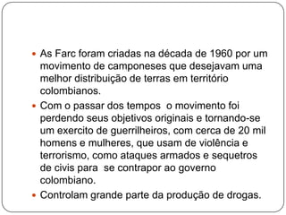  As Farc foram criadas na década de 1960 por um

movimento de camponeses que desejavam uma
melhor distribuição de terras em território
colombianos.
 Com o passar dos tempos o movimento foi
perdendo seus objetivos originais e tornando-se
um exercito de guerrilheiros, com cerca de 20 mil
homens e mulheres, que usam de violência e
terrorismo, como ataques armados e sequetros
de civis para se contrapor ao governo
colombiano.
 Controlam grande parte da produção de drogas.

 