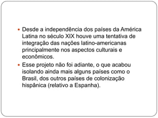  Desde a independência dos países da América

Latina no século XIX houve uma tentativa de
integração das nações latino-americanas
principalmente nos aspectos culturais e
econômicos.
 Esse projeto não foi adiante, o que acabou
isolando ainda mais alguns países como o
Brasil, dos outros países de colonização
hispânica (relativo a Espanha).

 