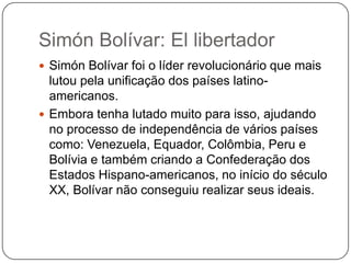 Simón Bolívar: El libertador
 Simón Bolívar foi o líder revolucionário que mais

lutou pela unificação dos países latinoamericanos.
 Embora tenha lutado muito para isso, ajudando
no processo de independência de vários países
como: Venezuela, Equador, Colômbia, Peru e
Bolívia e também criando a Confederação dos
Estados Hispano-americanos, no início do século
XX, Bolívar não conseguiu realizar seus ideais.

 