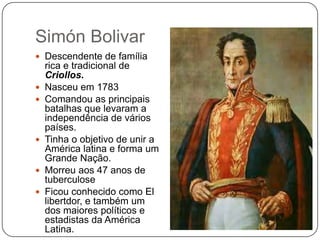 Simón Bolivar
 Descendente de família










rica e tradicional de
Criollos.
Nasceu em 1783
Comandou as principais
batalhas que levaram a
independência de vários
países.
Tinha o objetivo de unir a
América latina e forma um
Grande Nação.
Morreu aos 47 anos de
tuberculose
Ficou conhecido como El
libertdor, e também um
dos maiores políticos e
estadistas da América
Latina.

 