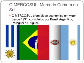 O MERCOSUL: Mercado Comum do
Sul
 O MERCOSUL é um bloco econômico em vigor

desde 1991, constituído por Brasil, Argentina,
Paraguai e Uruguai.

 