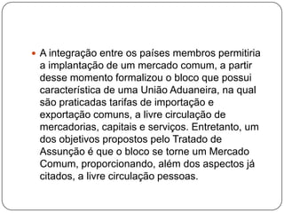  A integração entre os países membros permitiria

a implantação de um mercado comum, a partir
desse momento formalizou o bloco que possui
característica de uma União Aduaneira, na qual
são praticadas tarifas de importação e
exportação comuns, a livre circulação de
mercadorias, capitais e serviços. Entretanto, um
dos objetivos propostos pelo Tratado de
Assunção é que o bloco se torne um Mercado
Comum, proporcionando, além dos aspectos já
citados, a livre circulação pessoas.

 