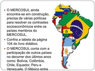  O MERCOSUL ainda

encontra-se em construção,
precisa de várias políticas
para resolver os contrastes
socioeconômicos entre os
países membros do
MERCOSUL.
 Confira a tabela da página
104 do livro didático.
 O MERCOSUL conta com a
participação de outros países
no decorrer dos últimos anos
como: Bolívia, Colômbia,
Chile, Equador, Peru e
Venezuela. O México entra

 