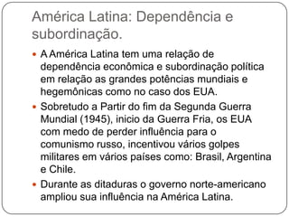 América Latina: Dependência e
subordinação.
 A América Latina tem uma relação de

dependência econômica e subordinação política
em relação as grandes potências mundiais e
hegemônicas como no caso dos EUA.
 Sobretudo a Partir do fim da Segunda Guerra
Mundial (1945), inicio da Guerra Fria, os EUA
com medo de perder influência para o
comunismo russo, incentivou vários golpes
militares em vários países como: Brasil, Argentina
e Chile.
 Durante as ditaduras o governo norte-americano
ampliou sua influência na América Latina.

 