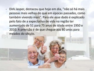 - Dirk Jasper, destacou que hoje em dia, "não só há mais
pessoas mais velhas do que em épocas passadas, como
também vivendo mais". Para ele esse dado é explicado
pelo fato de a expectativa de vida na região ter
aumentado de 51 para 75 anos de idade entre 1950 e
2010. A previsão é de que chegue aos 80 anos para
meados do século.

 