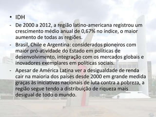 • IDH
- De 2000 a 2012, a região latino-americana registrou um
crescimento médio anual de 0,67% no índice, o maior
aumento de todas as regiões.
- Brasil, Chile e Argentina: considerados pioneiros com
maior pró-atividade do Estado em políticas de
desenvolvimento, integração com os mercados globais e
inovadores exemplares em políticas sociais.
- Apesar de América Latina ver a desigualdade de renda
cair na maioria dos países desde 2000 em grande medida
graças às iniciativas nacionais de luta contra a pobreza, a
região segue tendo a distribuição de riqueza mais
desigual de todo o mundo.

 