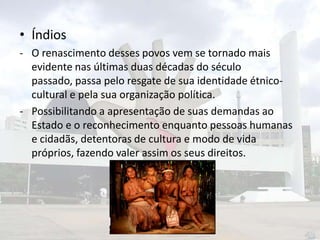 • Índios
- O renascimento desses povos vem se tornado mais
evidente nas últimas duas décadas do século
passado, passa pelo resgate de sua identidade étnicocultural e pela sua organização política.
- Possibilitando a apresentação de suas demandas ao
Estado e o reconhecimento enquanto pessoas humanas
e cidadãs, detentoras de cultura e modo de vida
próprios, fazendo valer assim os seus direitos.

 