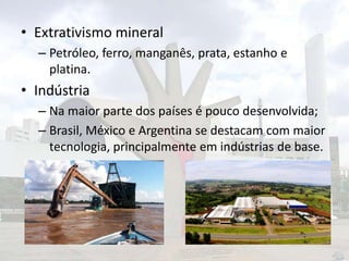 • Extrativismo mineral
– Petróleo, ferro, manganês, prata, estanho e
platina.

• Indústria
– Na maior parte dos países é pouco desenvolvida;
– Brasil, México e Argentina se destacam com maior
tecnologia, principalmente em indústrias de base.

 