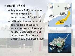 • Brasil:Pré-Sal
– Segundo a ANP, maior área
de exploração do
mundo, com ±1,5 mil km²;
– Leilão de Libra – concessão
de área do pré-sal para
empresas que explorem gás
natural e petróleo em que
parte desses fica com a
União. Petrobras possui 40%.

 
