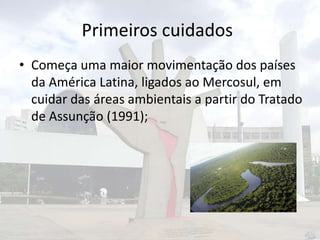 Primeiros cuidados
• Começa uma maior movimentação dos países
da América Latina, ligados ao Mercosul, em
cuidar das áreas ambientais a partir do Tratado
de Assunção (1991);

 