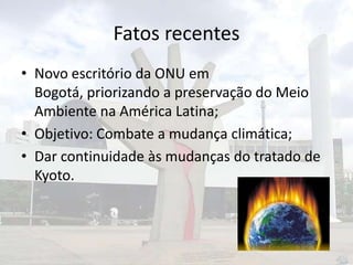 Fatos recentes
• Novo escritório da ONU em
Bogotá, priorizando a preservação do Meio
Ambiente na América Latina;
• Objetivo: Combate a mudança climática;
• Dar continuidade às mudanças do tratado de
Kyoto.

 