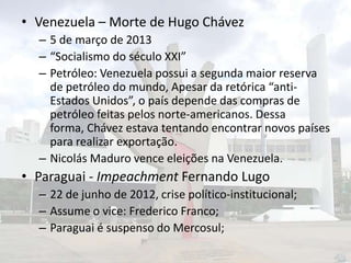 • Venezuela – Morte de Hugo Chávez
– 5 de março de 2013
– “Socialismo do século XXI”
– Petróleo: Venezuela possui a segunda maior reserva
de petróleo do mundo, Apesar da retórica “antiEstados Unidos”, o país depende das compras de
petróleo feitas pelos norte-americanos. Dessa
forma, Chávez estava tentando encontrar novos países
para realizar exportação.
– Nicolás Maduro vence eleições na Venezuela.

• Paraguai - Impeachment Fernando Lugo
– 22 de junho de 2012, crise político-institucional;
– Assume o vice: Frederico Franco;
– Paraguai é suspenso do Mercosul;

 