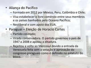• Aliança do Pacífico
– Formada em 2012 por México, Peru, Colômbia e Chile;
– Visa estabelecer o livre comércio entre seus membros
e os países banhados pelo Oceano Pacífico;
– Neoliberal e com apoio dos EUA.

• Paraguai – Eleição de Horacio Cartes
– Partido colorado;
– Virada conservadora. O partido governou o país de
1947 a 2008 e apoiou a ditadura.
– Rejeitou a volta ao Mercosul devido a entrada da
Venezuela feita sem a votação e aprovação do
congresso paraguaio como é definido no estatuto do
bloco.

 